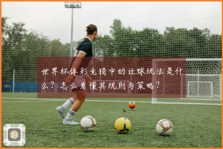 世界杯体彩竞猜中的让球玩法是什么？怎么看懂其规则与策略？