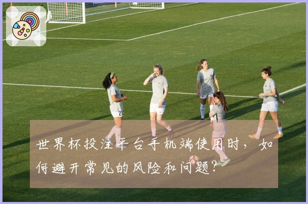 世界杯投注平台手机端使用时，如何避开常见的风险和问题？